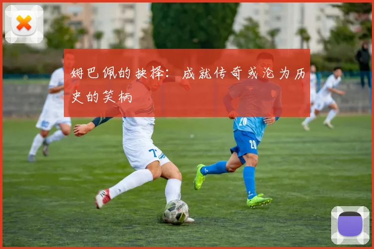姆巴佩的抉择：成就传奇或沦为历史的笑柄