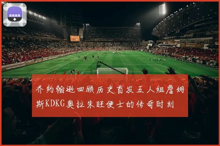 乔约翰逊回顾历史首发五人组詹姆斯KDKG奥拉朱旺便士的传奇时刻
