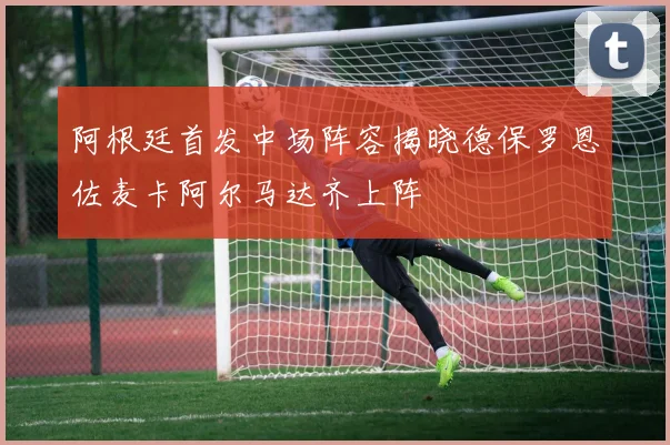 阿根廷首发中场阵容揭晓德保罗恩佐麦卡阿尔马达齐上阵