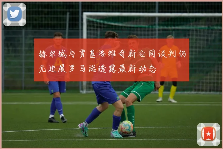 赫尔城与贾基洛维奇新合同谈判仍无进展罗马诺透露最新动态