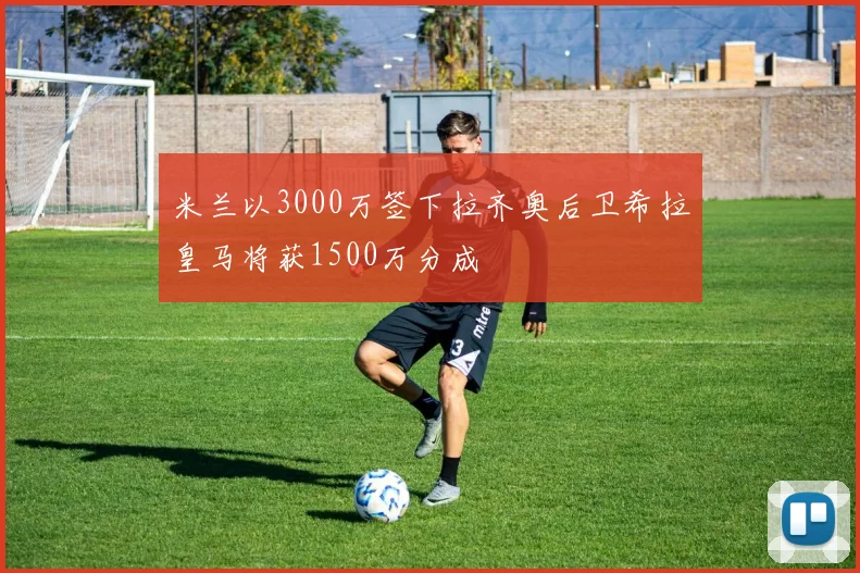 米兰以3000万签下拉齐奥后卫希拉皇马将获1500万分成