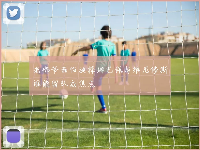 老佛爷面临抉择姆巴佩与维尼修斯谁能留队成焦点