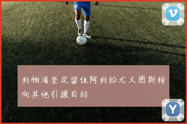 利物浦坚定留住阿利松尤文图斯转向其他引援目标