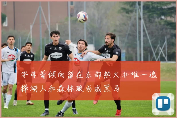 字母哥倾向留在东部热火非唯一选择湖人和森林狼或成黑马