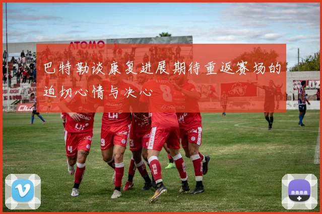 巴特勒谈康复进展期待重返赛场的迫切心情与决心