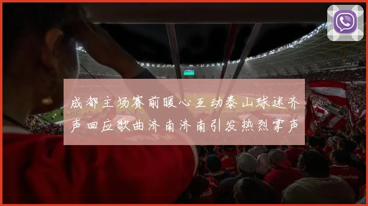 成都主场赛前暖心互动泰山球迷齐声回应歌曲济南济南引发热烈掌声