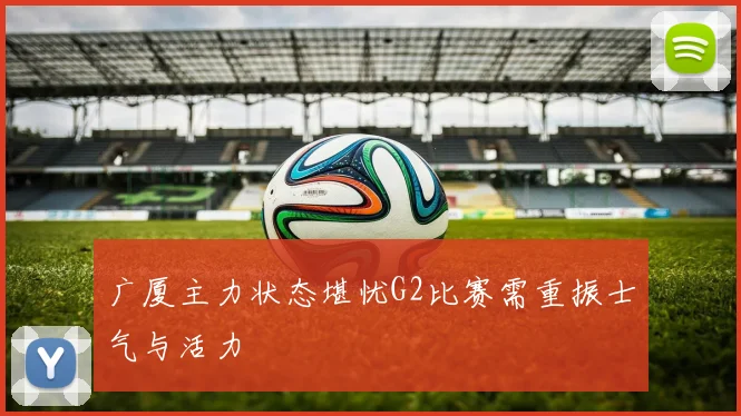 广厦主力状态堪忧G2比赛需重振士气与活力
