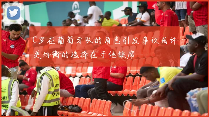 C罗在葡萄牙队的角色引发争议或许更均衡的选择在于他缺席