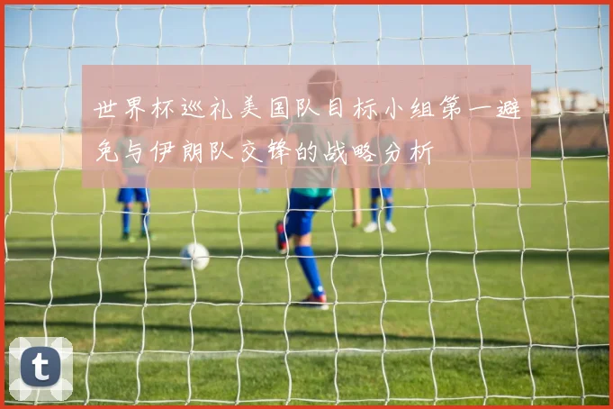 世界杯巡礼美国队目标小组第一避免与伊朗队交锋的战略分析