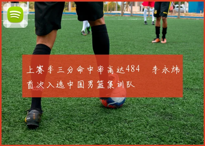 上赛季三分命中率高达484偰李永炜首次入选中国男篮集训队