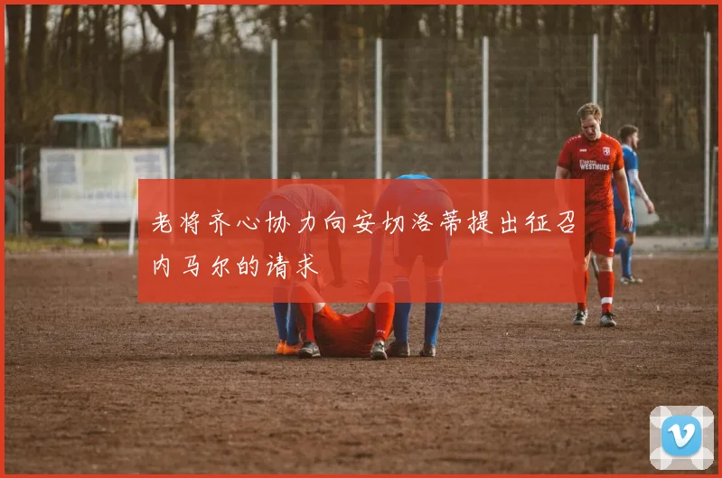 老将齐心协力向安切洛蒂提出征召内马尔的请求