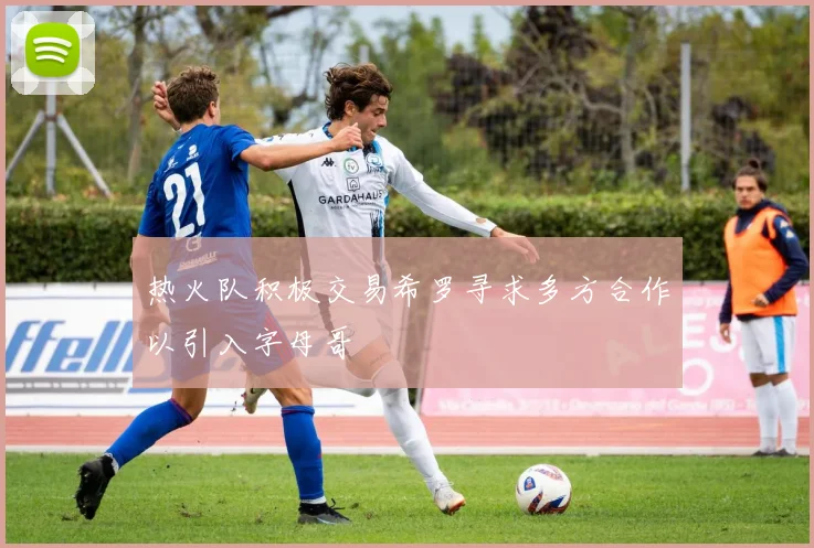 热火队积极交易希罗寻求多方合作以引入字母哥