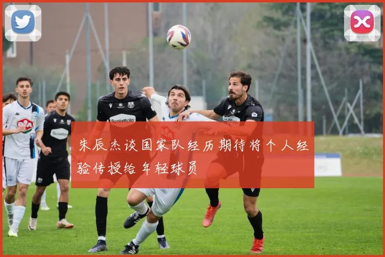 朱辰杰谈国家队经历期待将个人经验传授给年轻球员