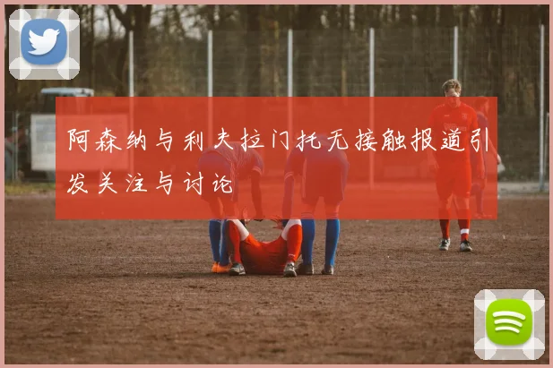 阿森纳与利夫拉门托无接触报道引发关注与讨论
