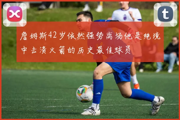 詹姆斯42岁依然强势离场他是绝境中击溃火箭的历史最佳球员