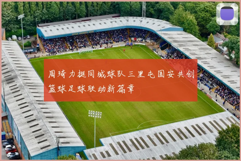周琦力挺同城球队三里屯国安共创篮球足球联动新篇章