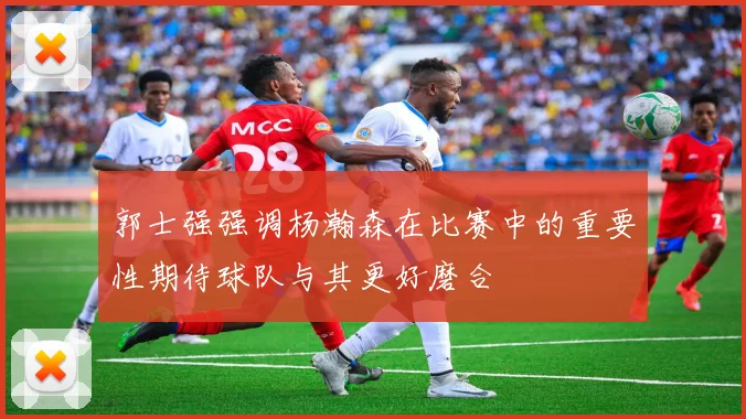郭士强强调杨瀚森在比赛中的重要性期待球队与其更好磨合