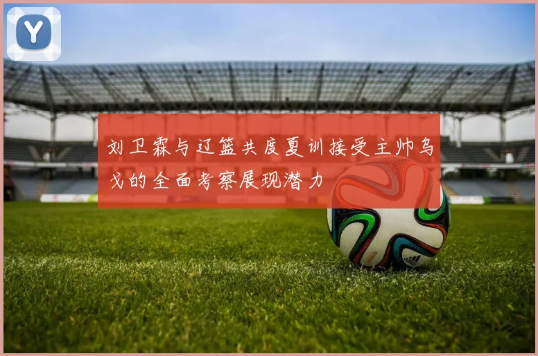 刘卫霖与辽篮共度夏训接受主帅乌戈的全面考察展现潜力