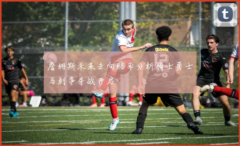 詹姆斯未来去向赔率分析骑士勇士马刺争夺战开启