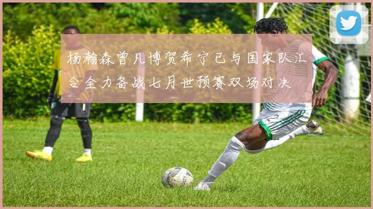 杨瀚森曾凡博贺希宁已与国家队汇合全力备战七月世预赛双场对决