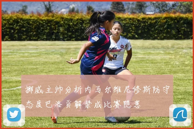 挪威主帅分析内马尔维尼修斯防守态度巴洛贡解禁成比赛隐患