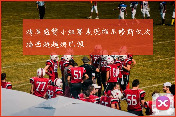 梅洛盛赞小组赛表现维尼修斯仅次梅西超越姆巴佩