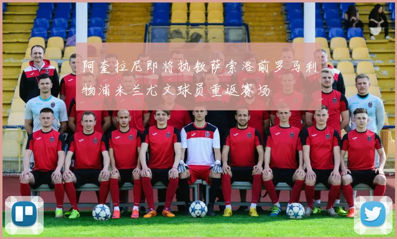 阿奎拉尼即将执教萨索洛前罗马利物浦米兰尤文球员重返赛场